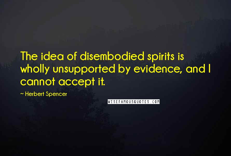 Herbert Spencer Quotes: The idea of disembodied spirits is wholly unsupported by evidence, and I cannot accept it.