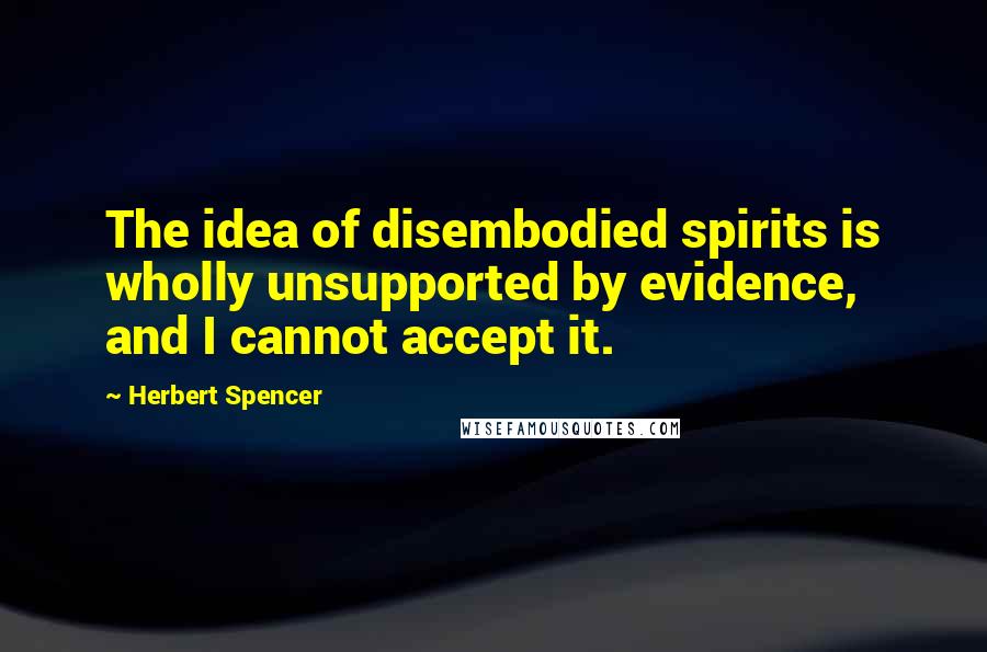 Herbert Spencer Quotes: The idea of disembodied spirits is wholly unsupported by evidence, and I cannot accept it.