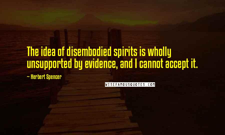 Herbert Spencer Quotes: The idea of disembodied spirits is wholly unsupported by evidence, and I cannot accept it.