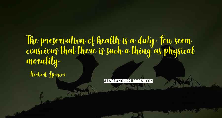 Herbert Spencer Quotes: The preservation of health is a duty. Few seem conscious that there is such a thing as physical morality.
