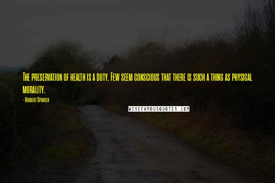 Herbert Spencer Quotes: The preservation of health is a duty. Few seem conscious that there is such a thing as physical morality.