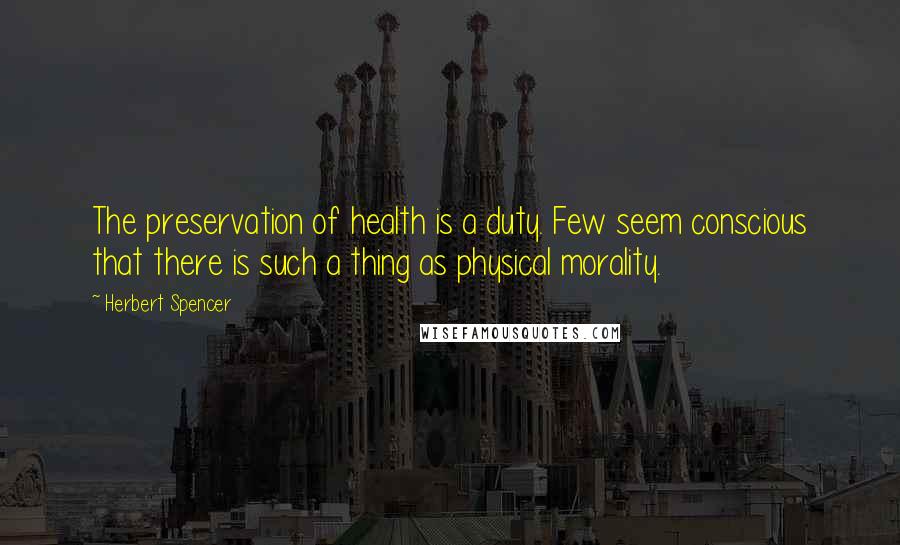 Herbert Spencer Quotes: The preservation of health is a duty. Few seem conscious that there is such a thing as physical morality.