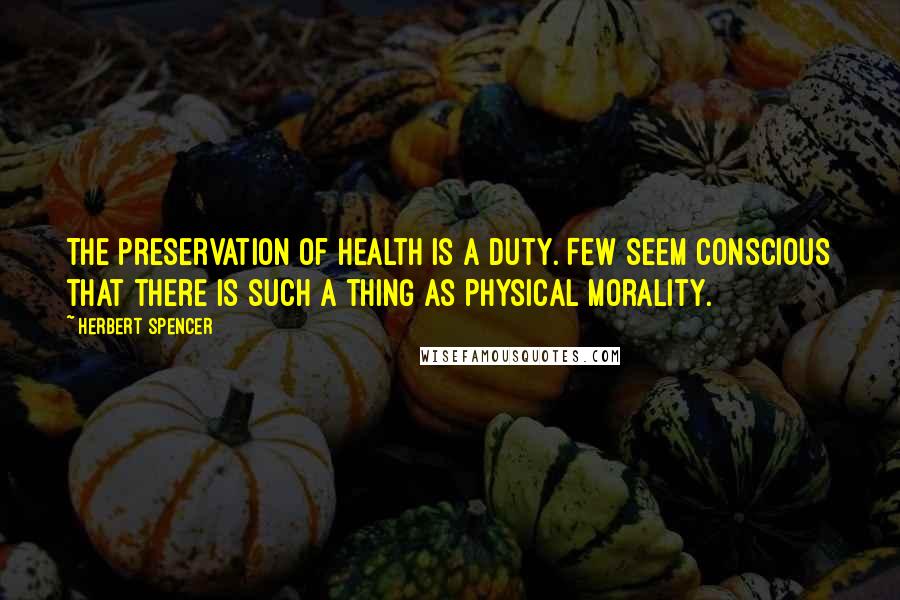 Herbert Spencer Quotes: The preservation of health is a duty. Few seem conscious that there is such a thing as physical morality.