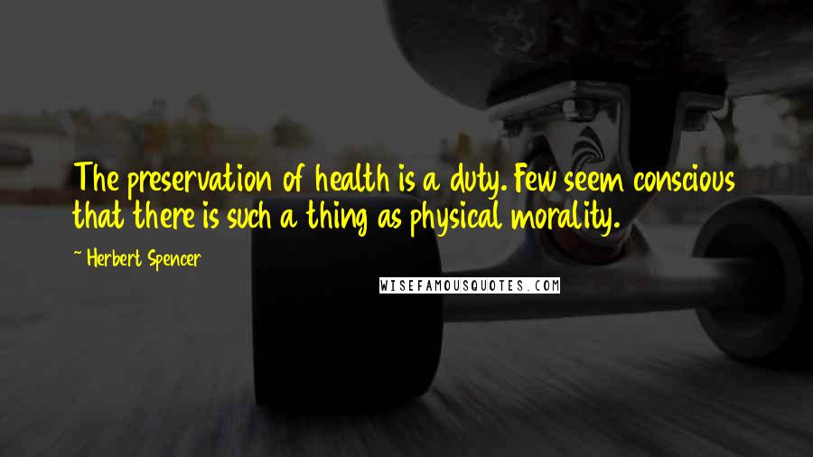 Herbert Spencer Quotes: The preservation of health is a duty. Few seem conscious that there is such a thing as physical morality.