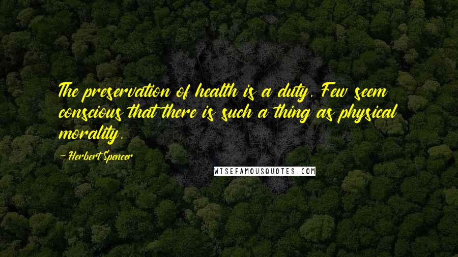 Herbert Spencer Quotes: The preservation of health is a duty. Few seem conscious that there is such a thing as physical morality.