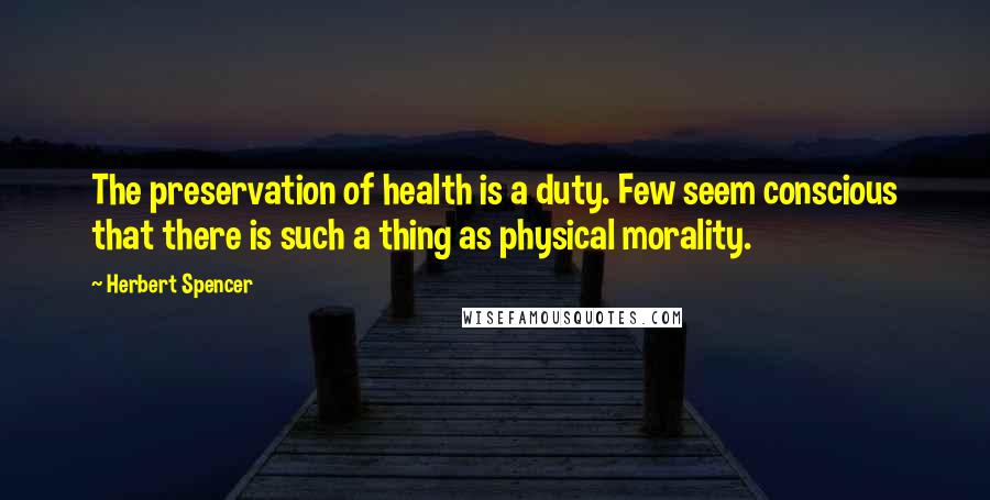Herbert Spencer Quotes: The preservation of health is a duty. Few seem conscious that there is such a thing as physical morality.
