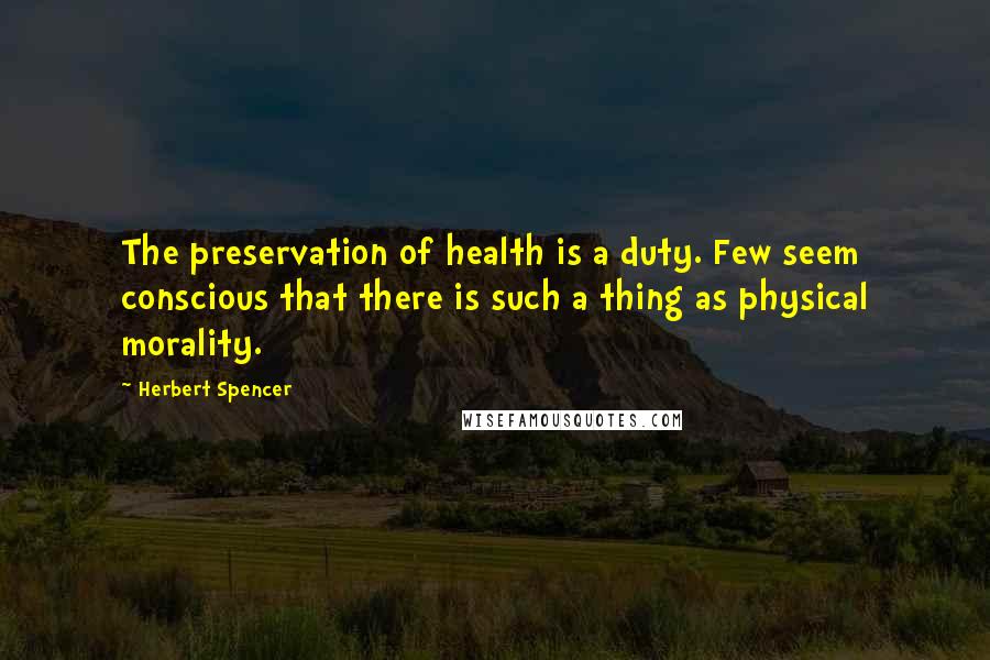 Herbert Spencer Quotes: The preservation of health is a duty. Few seem conscious that there is such a thing as physical morality.