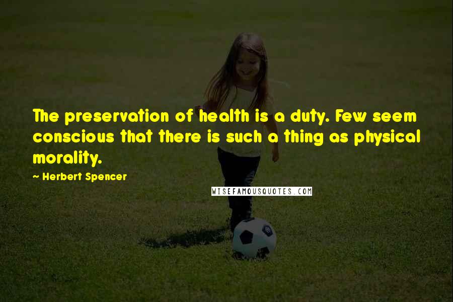 Herbert Spencer Quotes: The preservation of health is a duty. Few seem conscious that there is such a thing as physical morality.