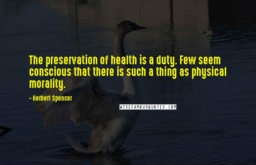 Herbert Spencer Quotes: The preservation of health is a duty. Few seem conscious that there is such a thing as physical morality.