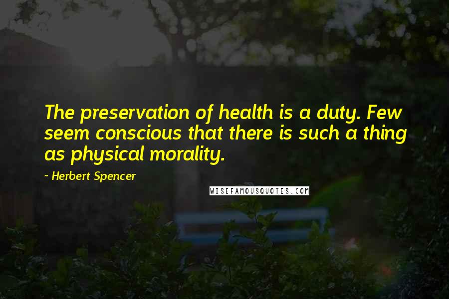 Herbert Spencer Quotes: The preservation of health is a duty. Few seem conscious that there is such a thing as physical morality.