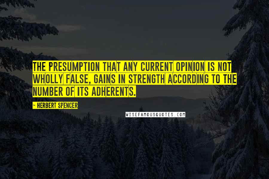 Herbert Spencer Quotes: The presumption that any current opinion is not wholly false, gains in strength according to the number of its adherents.