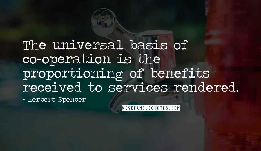 Herbert Spencer Quotes: The universal basis of co-operation is the proportioning of benefits received to services rendered.