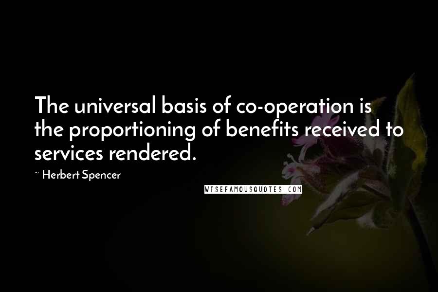 Herbert Spencer Quotes: The universal basis of co-operation is the proportioning of benefits received to services rendered.