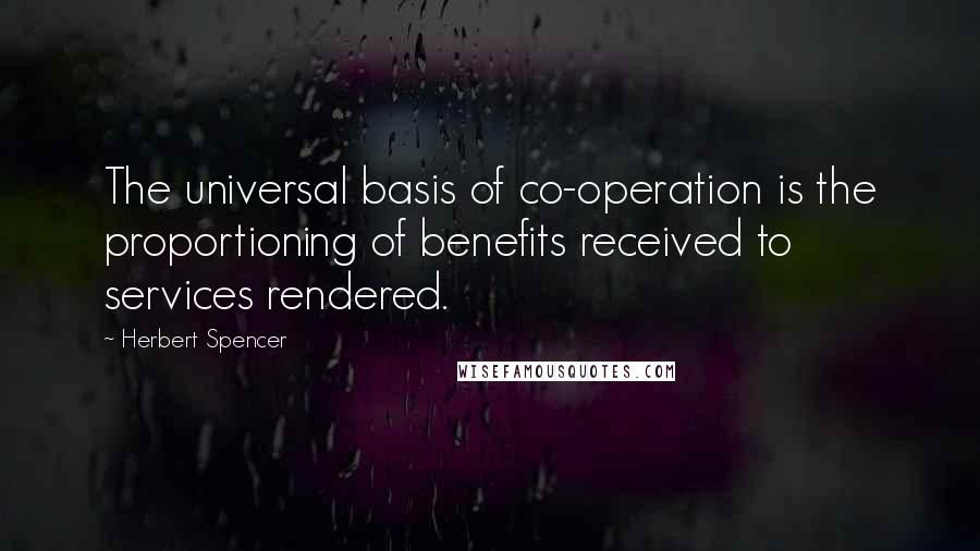 Herbert Spencer Quotes: The universal basis of co-operation is the proportioning of benefits received to services rendered.