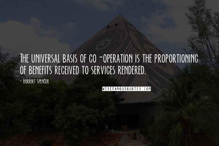 Herbert Spencer Quotes: The universal basis of co-operation is the proportioning of benefits received to services rendered.