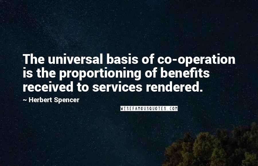 Herbert Spencer Quotes: The universal basis of co-operation is the proportioning of benefits received to services rendered.