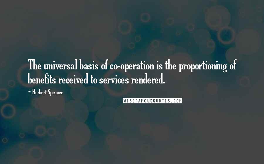 Herbert Spencer Quotes: The universal basis of co-operation is the proportioning of benefits received to services rendered.