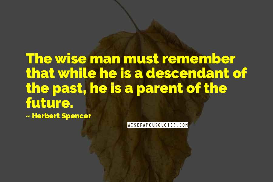 Herbert Spencer Quotes: The wise man must remember that while he is a descendant of the past, he is a parent of the future.