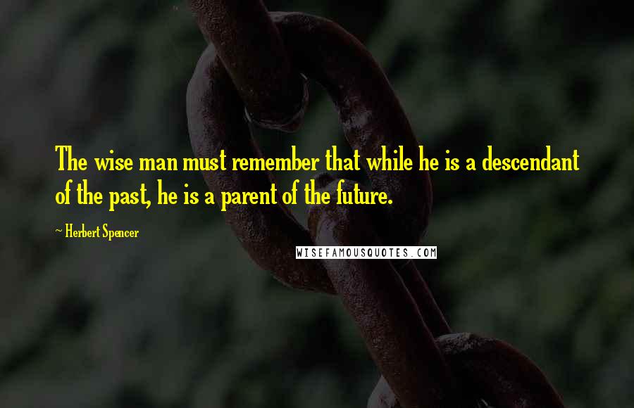 Herbert Spencer Quotes: The wise man must remember that while he is a descendant of the past, he is a parent of the future.