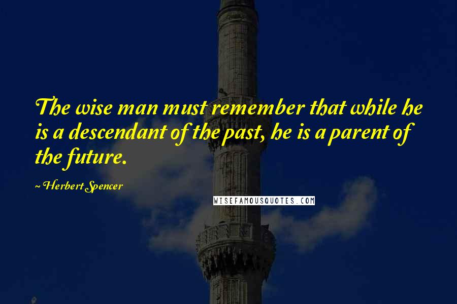 Herbert Spencer Quotes: The wise man must remember that while he is a descendant of the past, he is a parent of the future.