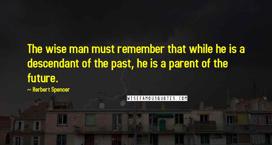 Herbert Spencer Quotes: The wise man must remember that while he is a descendant of the past, he is a parent of the future.