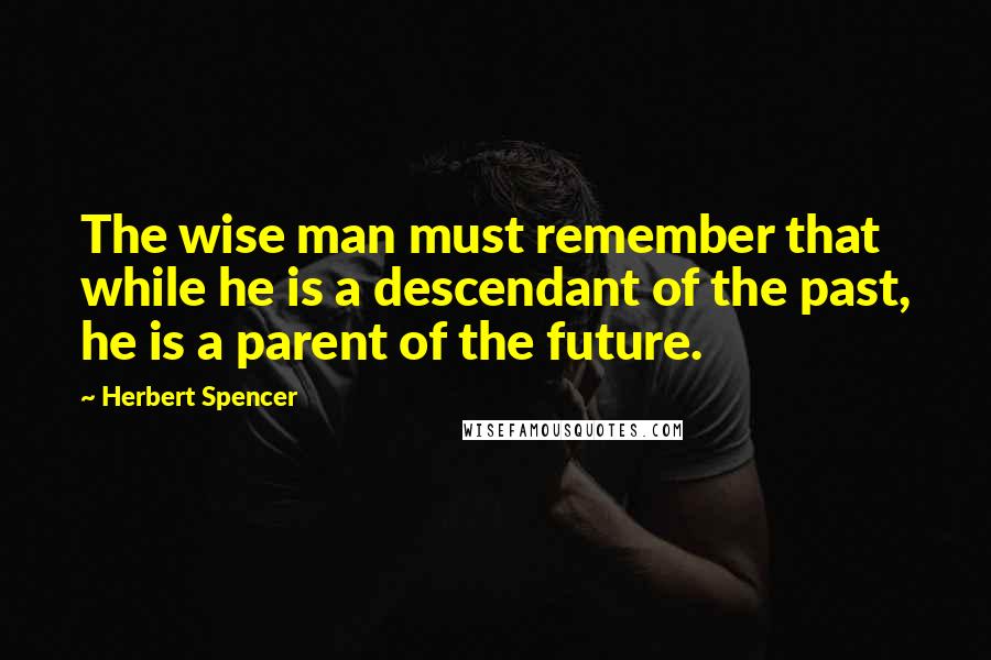 Herbert Spencer Quotes: The wise man must remember that while he is a descendant of the past, he is a parent of the future.