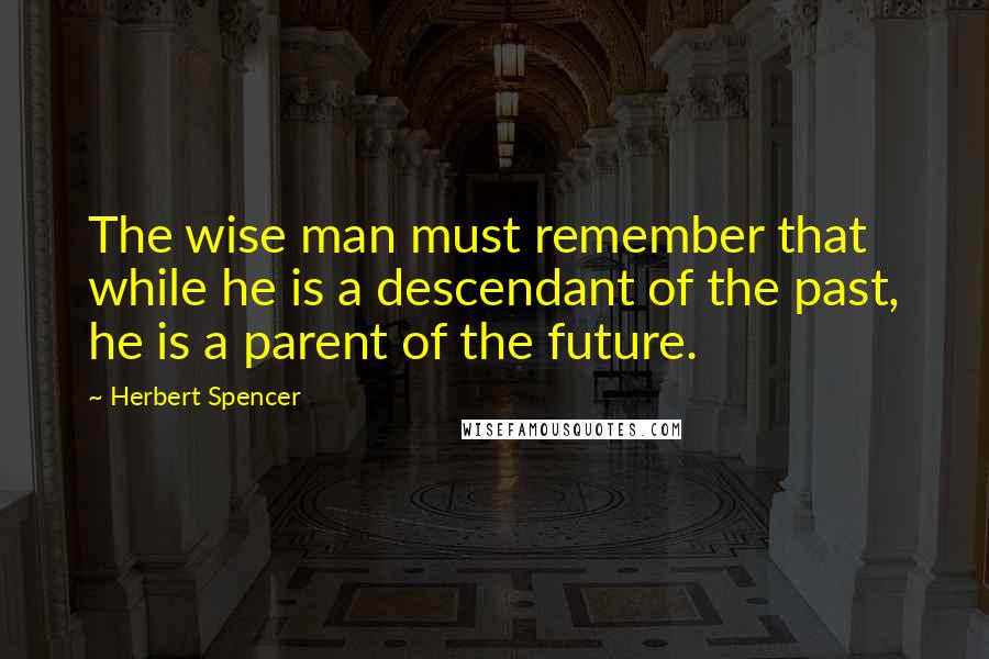 Herbert Spencer Quotes: The wise man must remember that while he is a descendant of the past, he is a parent of the future.