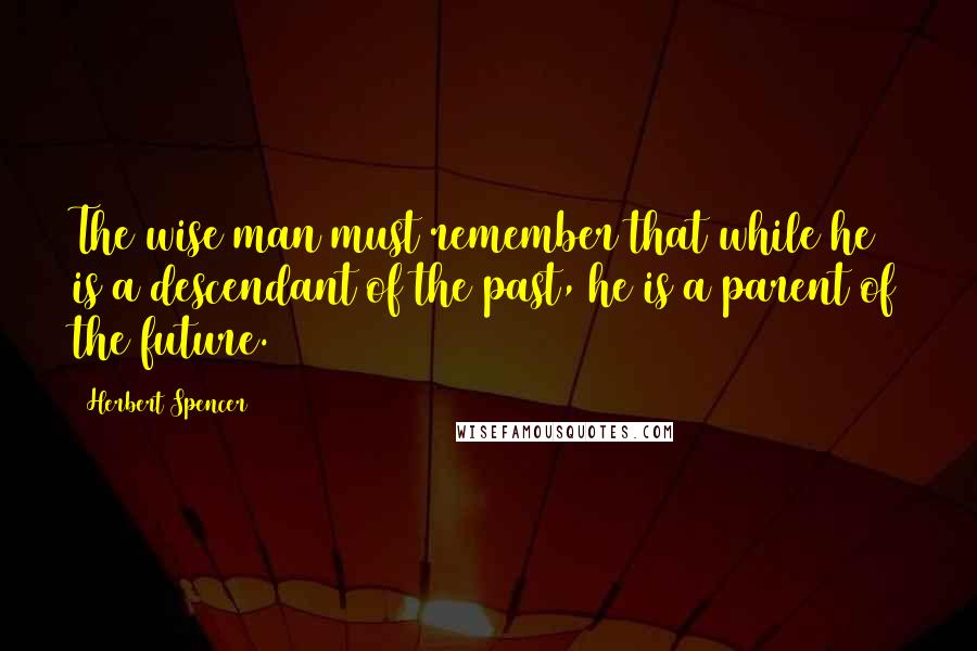 Herbert Spencer Quotes: The wise man must remember that while he is a descendant of the past, he is a parent of the future.