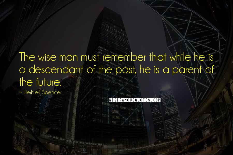 Herbert Spencer Quotes: The wise man must remember that while he is a descendant of the past, he is a parent of the future.