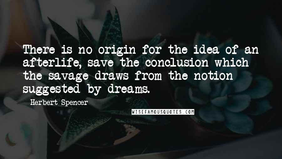 Herbert Spencer Quotes: There is no origin for the idea of an afterlife, save the conclusion which the savage draws from the notion suggested by dreams.