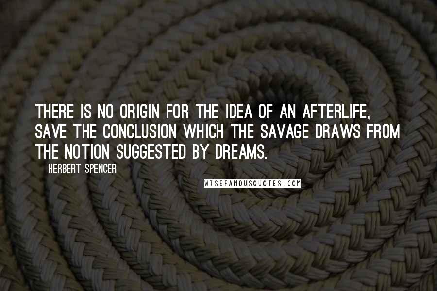 Herbert Spencer Quotes: There is no origin for the idea of an afterlife, save the conclusion which the savage draws from the notion suggested by dreams.