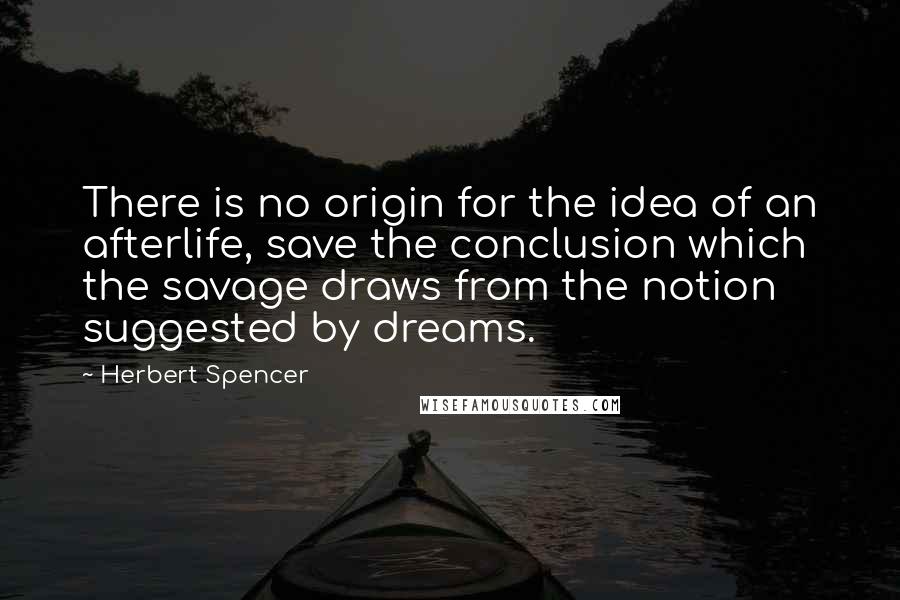 Herbert Spencer Quotes: There is no origin for the idea of an afterlife, save the conclusion which the savage draws from the notion suggested by dreams.