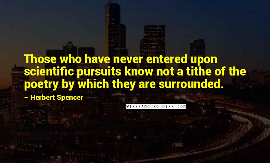 Herbert Spencer Quotes: Those who have never entered upon scientific pursuits know not a tithe of the poetry by which they are surrounded.