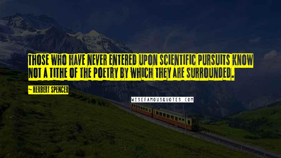 Herbert Spencer Quotes: Those who have never entered upon scientific pursuits know not a tithe of the poetry by which they are surrounded.