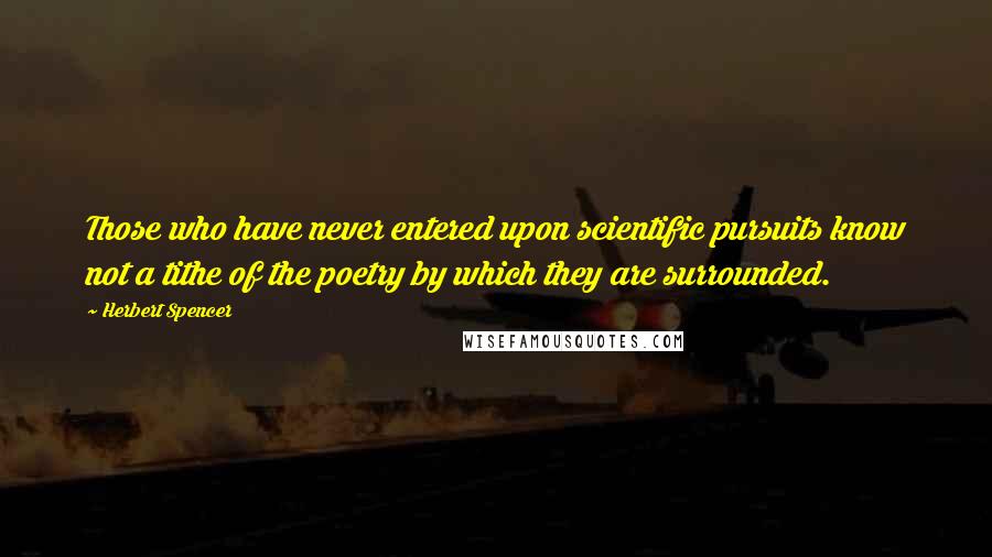 Herbert Spencer Quotes: Those who have never entered upon scientific pursuits know not a tithe of the poetry by which they are surrounded.