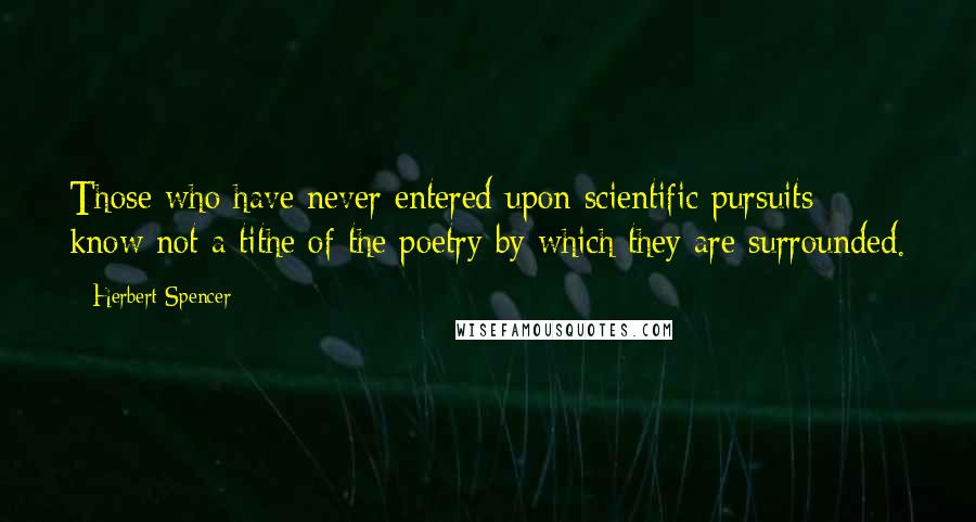 Herbert Spencer Quotes: Those who have never entered upon scientific pursuits know not a tithe of the poetry by which they are surrounded.