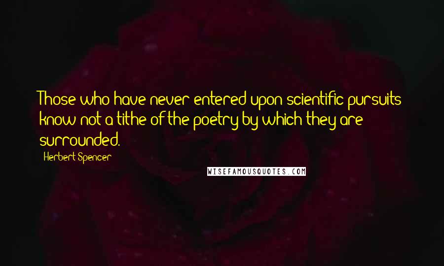 Herbert Spencer Quotes: Those who have never entered upon scientific pursuits know not a tithe of the poetry by which they are surrounded.