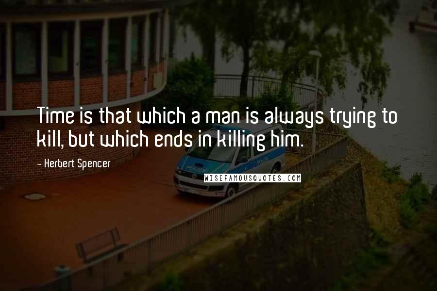 Herbert Spencer Quotes: Time is that which a man is always trying to kill, but which ends in killing him.