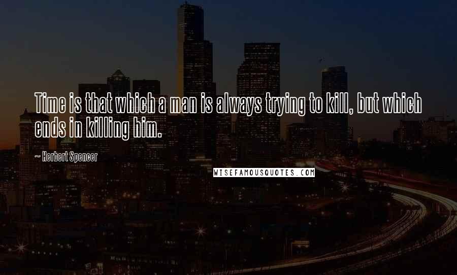 Herbert Spencer Quotes: Time is that which a man is always trying to kill, but which ends in killing him.