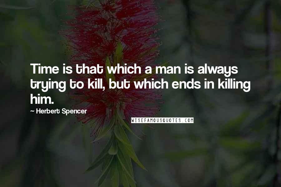 Herbert Spencer Quotes: Time is that which a man is always trying to kill, but which ends in killing him.