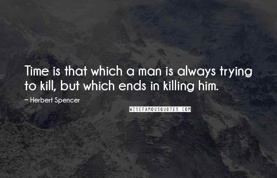 Herbert Spencer Quotes: Time is that which a man is always trying to kill, but which ends in killing him.