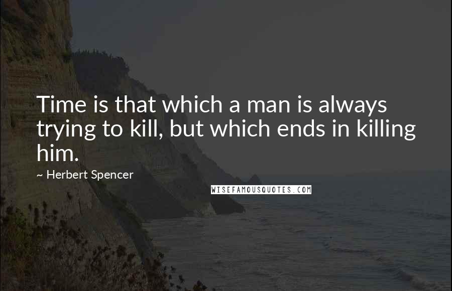 Herbert Spencer Quotes: Time is that which a man is always trying to kill, but which ends in killing him.