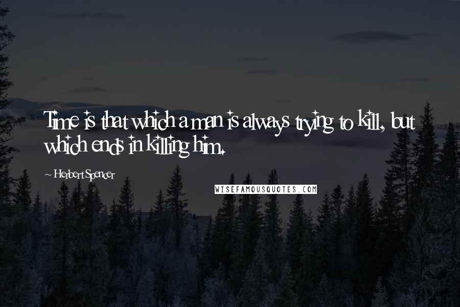 Herbert Spencer Quotes: Time is that which a man is always trying to kill, but which ends in killing him.