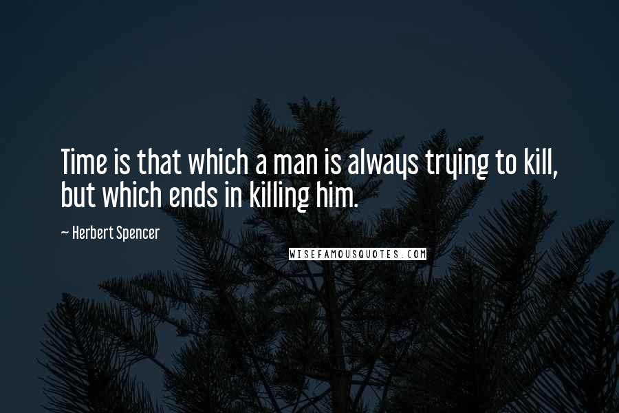 Herbert Spencer Quotes: Time is that which a man is always trying to kill, but which ends in killing him.