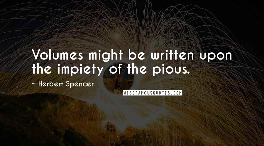 Herbert Spencer Quotes: Volumes might be written upon the impiety of the pious.