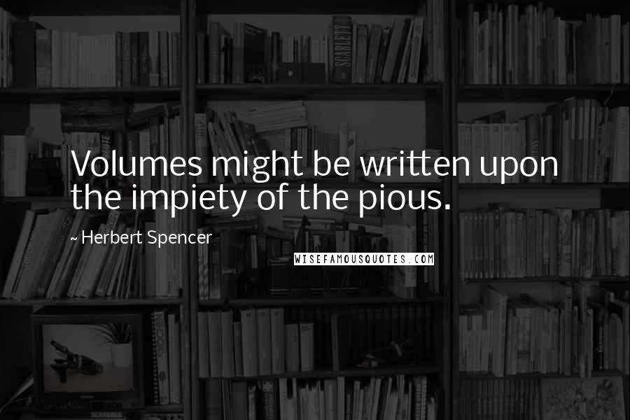 Herbert Spencer Quotes: Volumes might be written upon the impiety of the pious.