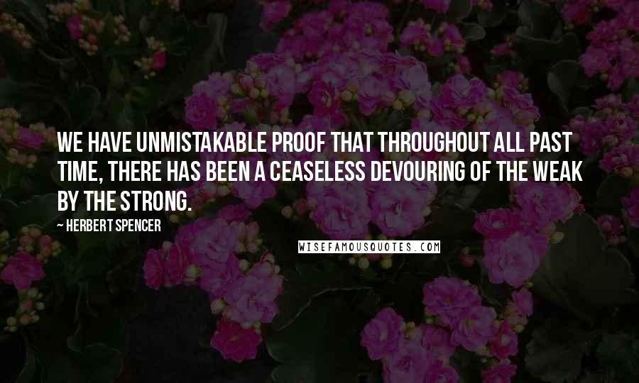 Herbert Spencer Quotes: We have unmistakable proof that throughout all past time, there has been a ceaseless devouring of the weak by the strong.