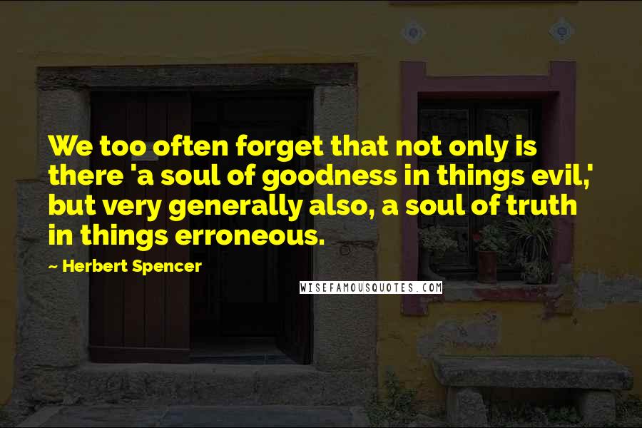 Herbert Spencer Quotes: We too often forget that not only is there 'a soul of goodness in things evil,' but very generally also, a soul of truth in things erroneous.