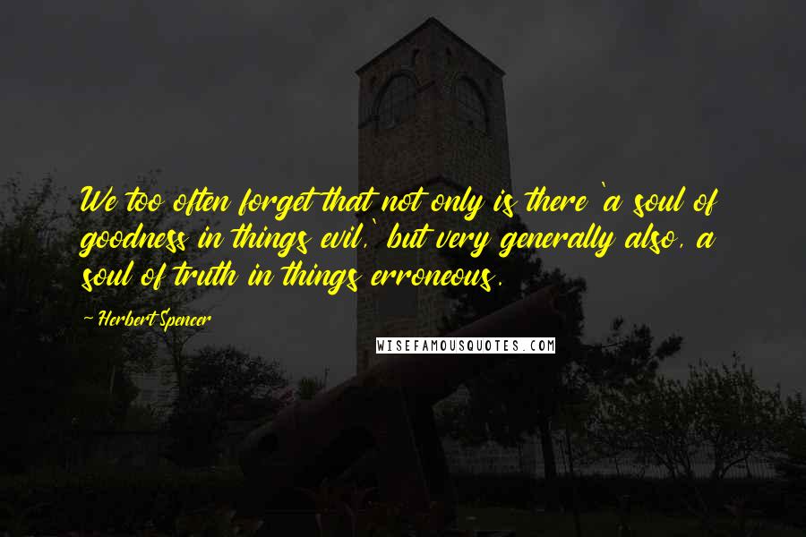 Herbert Spencer Quotes: We too often forget that not only is there 'a soul of goodness in things evil,' but very generally also, a soul of truth in things erroneous.