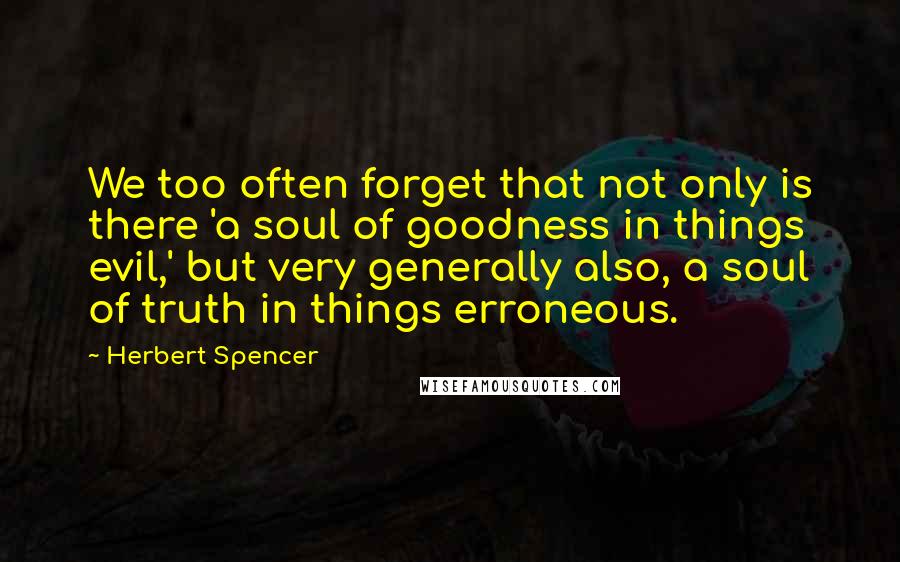 Herbert Spencer Quotes: We too often forget that not only is there 'a soul of goodness in things evil,' but very generally also, a soul of truth in things erroneous.